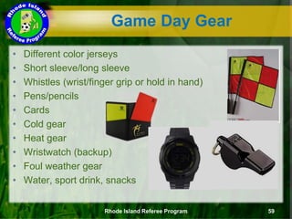 • Different color jerseys
• Short sleeve/long sleeve
• Whistles (wrist/finger grip or hold in hand)
• Pens/pencils
• Cards
• Cold gear
• Heat gear
• Wristwatch (backup)
• Foul weather gear
• Water, sport drink, snacks
Game Day Gear
Rhode Island Referee Program 59
 