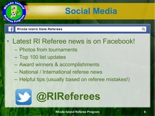 Social Media
• Latest RI Referee news is on Facebook!
– Photos from tournaments
– Top 100 list updates
– Award winners & accomplishments
– National / International referee news
– Helpful tips (usually based on referee mistakes!)
Rhode Island Referee Program 6
@RIReferees
 
