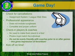 • Check for cancellations:
– Assignment System / League Web Sites
• Professional appearance
– Does not include sunglasses
– Complete and proper uniform
• Check-in players & coaches
– No need to make them stand in a line!
– Photos must match the individual
– Do not be overly friendly with coaches prior to or after games
– this gives impression of favoritism!
• Kick off on time!
Game Day!
Rhode Island Referee Program 61
 