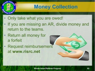 • Only take what you are owed!
• If you are missing an AR, divide money and
return to the teams.
• Return all money for
a forfeit
• Request reimbursement
at www.risrc.net
Rhode Island Referee Program 62
Money Collection
 