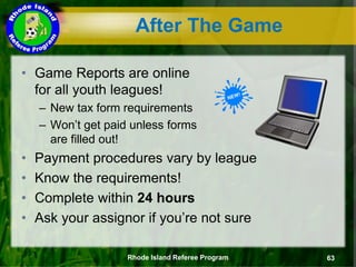 • Game Reports are online
for all youth leagues!
– New tax form requirements
– Won’t get paid unless forms
are filled out!
• Payment procedures vary by league
• Know the requirements!
• Complete within 24 hours
• Ask your assignor if you’re not sure
After The Game
Rhode Island Referee Program 63
 