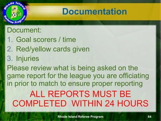 Document:
1. Goal scorers / time
2. Red/yellow cards given
3. Injuries
Please review what is being asked on the
game report for the league you are officiating
in prior to match to ensure proper reporting
ALL REPORTS MUST BE
COMPLETED WITHIN 24 HOURS
Documentation
Rhode Island Referee Program 64
 