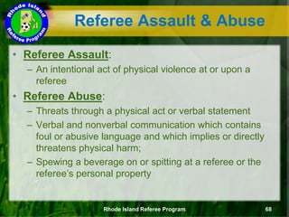 Referee Assault & Abuse
• Referee Assault:
– An intentional act of physical violence at or upon a
referee
• Referee Abuse:
– Threats through a physical act or verbal statement
– Verbal and nonverbal communication which contains
foul or abusive language and which implies or directly
threatens physical harm;
– Spewing a beverage on or spitting at a referee or the
referee’s personal property
Rhode Island Referee Program 68
 