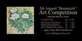 5thAnnual“Botanicals”
ArtCompetition
ArtCompetitionOpens Sept. 10,2015
DeadlineforReceivingEntries Sept. 27,2015
ResultsEmailedtoArtists&Posted Oct. 1,2015
OpeningofOnlineArtExhibition Oct. 1,2015
AwardCertificatesEmailedtoArtists Oct. 8,2015
OnlineArtExhibitionCloses&Archived Oct. 31,2015
www.lightspacetime.com
ApplyTodayWithYourBestArt
 