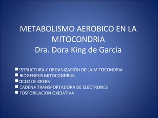 METABOLISMO AEROBICO EN LA
MITOCONDRIA
Dra. Dora King de García
ESTRUCTURA Y ORGANIZACIÓN DE LA MITOCONDRIA
 BIOGENESIS MITOCONDRIAL
CICLO DE KREBS
 CADENA TRANSPORTADORA DE ELECTRONES
 FOSFORILACION OXIDATIVA
 