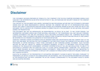 9M12 CONSOLIDATED RESULTS                                                                   NOVEMBER 8th 2012




Disclaimer
 THIS DOCUMENT HAS BEEN PREPARED BY TERNA S.P.A. (THE “COMPANY”) FOR THE SOLE PURPOSE DESCRIBED HEREIN. IN NO
 CASE MAY IT BE INTERPRETED AS AN OFFER OR INVITATION TO SELL OR PURCHASE ANY SECURITY ISSUED BY THE COMPANY
 OR ITS SUBSIDIARIES.
 THE CONTENT OF THIS DOCUMENT HAS A MERELY INFORMATIVE AND PROVISIONAL NATURE AND THE STATEMENTS CONTAINED
 HEREIN HAVE NOT BEEN INDEPENDENTLY VERIFIED. NEITHER THE COMPANY NOR ANY OF ITS REPRESENTATIVES SHALL
 ACCEPT ANY LIABILITY WHATSOEVER (WHETHER IN NEGLIGENCE OR OTHERWISE) ARISING IN ANY WAY FROM THE USE OF THIS
 DOCUMENT OR ITS CONTENTS OR OTHERWISE ARISING IN CONNECTION WITH THIS DOCUMENT OR ANY MATERIAL DISCUSSED
 DURING THE PRESENTATION.
 THIS DOCUMENT MAY NOT BE REPRODUCED OR REDISTRIBUTED, IN WHOLE OR IN PART, TO ANY OTHER PERSON. THE
 INFORMATION CONTAINED HEREIN AND OTHER MATERIAL DISCUSSED AT THE CONFERENCE CALL MAY INCLUDE FORWARD-
 LOOKING STATEMENTS THAT ARE NOT HISTORICAL FACTS, INCLUDING STATEMENTS ABOUT THE COMPANY’S BELIEFS AND
 EXPECTATIONS. THESE STATEMENTS ARE BASED ON CURRENT PLANS, ESTIMATES, PROJECTIONS AND PROJECTS, AND CANNOT
 BE INTERPRETED AS A PROMISE OR GUARANTEE OF WHATSOEVER NATURE.
 HOWEVER, FORWARD-LOOKING STATEMENTS INVOLVE INHERENT RISKS AND UNCERTAINTIES AND ARE CURRENT ONLY AT THE
 DATE THEY ARE MADE. WE CAUTION YOU THAT A NUMBER OF FACTORS COULD CAUSE THE COMPANY’S ACTUAL RESULTS AND
 PROVISIONS TO DIFFER MATERIALLY FROM THOSE CONTAINED IN ANY FORWARD-LOOKING STATEMENT. SUCH FACTORS
 INCLUDE, BUT ARE NOT LIMITED TO: TRENDS IN COMPANY’S BUSINESS, ITS ABILITY TO IMPLEMENT COST-CUTTING PLANS,
 CHANGES IN THE REGULATORY ENVIRONMENT, DIFFERENT INTERPRETATION OF THE LAW AND REGULATION, ITS ABILITY TO
 SUCCESSFULLY DIVERSIFY AND THE EXPECTED LEVEL OF FUTURE CAPITAL EXPENDITURES. THEREFORE, YOU SHOULD NOT
 PLACE UNDUE RELIANCE ON SUCH FORWARD-LOOKING STATEMENTS. TERNA DOES NOT UNDERTAKE ANY OBLIGATION TO
 UPDATE FORWARD-LOOKING STATEMENTS TO REFLECT ANY CHANGES IN TERNA’S EXPECTATIONS WITH REGARD THERETO OR
 ANY CHANGES IN EVENTS.
 EXECUTIVE IN CHARGE OF THE PREPARATION OF ACCOUNTING DOCUMENTS “LUCIANO DI BACCO” DECLARES, PURSUANT TO
 PARAGRAPH 2 OF ARTICLE 154-BIS OF THE CONSOLIDATED LAW ON FINANCE, THAT THE ACCOUNTING INFORMATION CONTAINED
 IN THIS PRESENTATION, FOR WHAT CONCERNS THE ACTUAL FIGURES, CORRESPONDS TO THE DOCUMENT RESULTS, BOOKS
 AND ACCOUNTING RECORDS.



                                                                                             Investor Relations   19
 