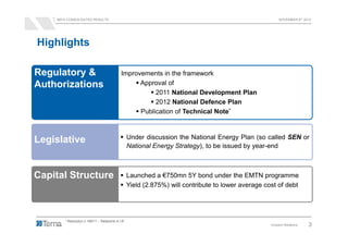 9M12 CONSOLIDATED RESULTS                                                                            NOVEMBER 8th 2012




Highlights

Regulatory &                                Improvements in the framework
Authorizations                                    Approval of
                                                       2011 National Development Plan
                                                       2012 National Defence Plan
                                                  Publication of Technical Note*


                                                  Under discussion the National Energy Plan (so called SEN or
Legislative
                                                  National Energy Strategy), to be issued by year-end



Capital Structure                                 Launched a €750mn 5Y bond under the EMTN programme
                                                  Yield (2.875%) will contribute to lower average cost of debt




       * Resolution n.199/11 – Relazione A.I.R.
                                                                                                    Investor Relations   3
 