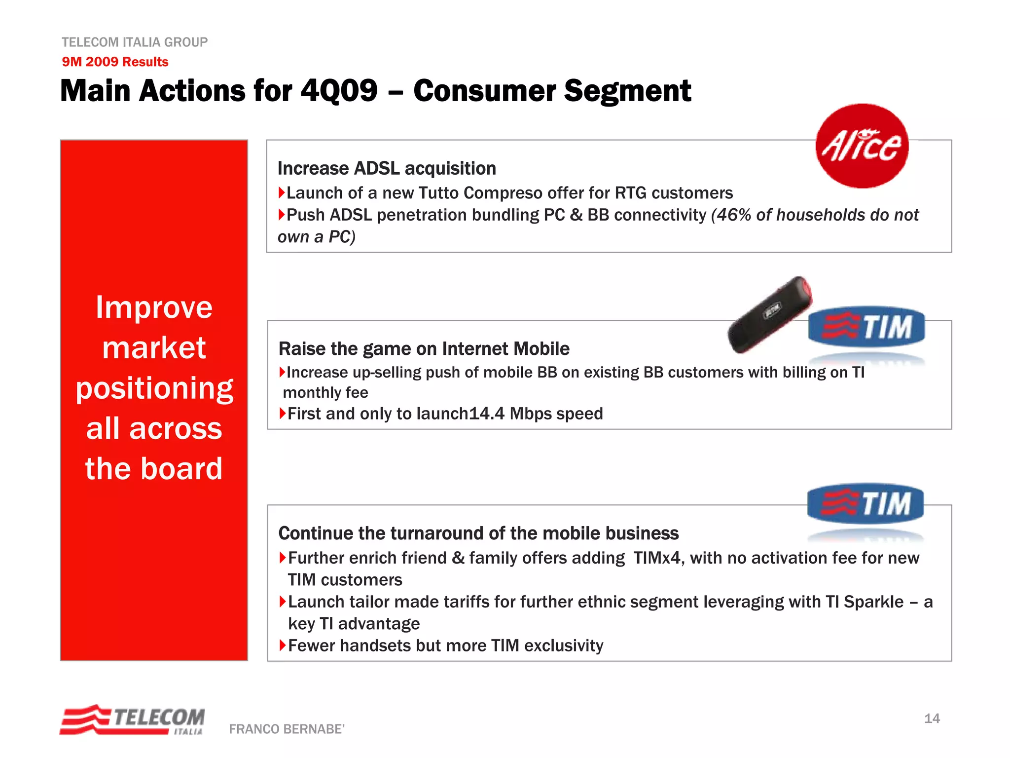 TELECOM ITALIA GROUP
9M 2009 Results

Main Actions for 4Q09 – Consumer Segment

                             Increase ADSL acquisition
                              Launch of a new Tutto Compreso offer for RTG customers
                              Push ADSL penetration bundling PC & BB connectivity (46% of households do not
                             own a PC)



   Improve
    market                   Raise the game on Internet Mobile
                             Increase up-selling push of mobile BB on existing BB customers with billing on TI
 positioning                 monthly fee
                              First and only to launch14.4 Mbps speed
  all across
  the board
                             Continue the turnaround of the mobile business
                              Further enrich friend & family offers adding TIMx4, with no activation fee for new
                              TIM customers
                              Launch tailor made tariffs for further ethnic segment leveraging with TI Sparkle – a
                              key TI advantage
                              Fewer handsets but more TIM exclusivity


                                                                                                                 14
                       FRANCO BERNABE’
 