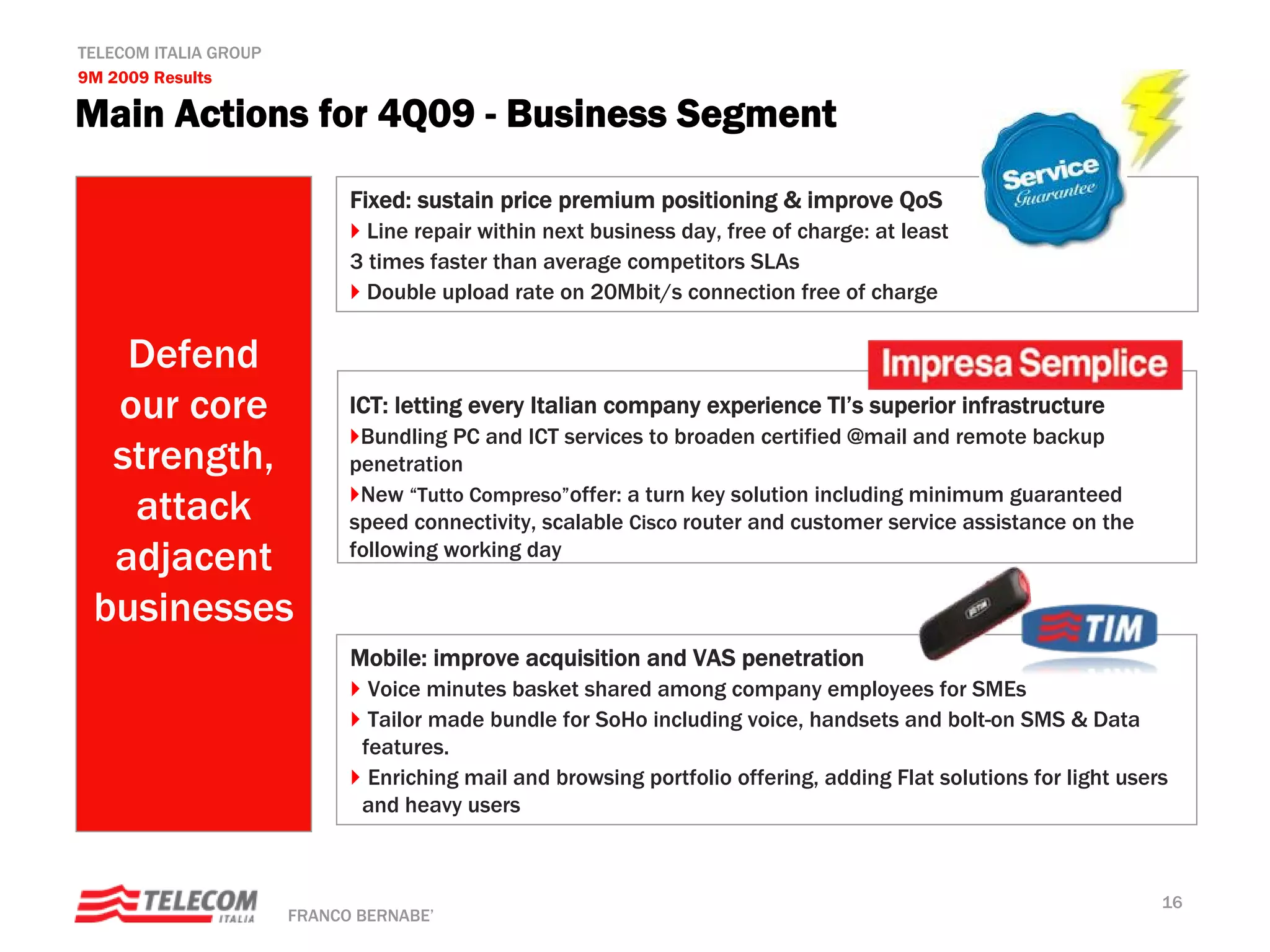 TELECOM ITALIA GROUP
9M 2009 Results

Main Actions for 4Q09 - Business Segment

                             Fixed: sustain price premium positioning & improve QoS
                               Line repair within next business day, free of charge: at least
                             3 times faster than average competitors SLAs
                               Double upload rate on 20Mbit/s connection free of charge

   Defend
  our core                   ICT: letting every Italian company experience TI’s superior infrastructure
                              Bundling PC and ICT services to broaden certified @mail and remote backup
  strength,                  penetration

   attack                     New “Tutto Compreso”offer: a turn key solution including minimum guaranteed
                             speed connectivity, scalable Cisco router and customer service assistance on the
  adjacent                   following working day

 businesses
                             Mobile: improve acquisition and VAS penetration
                               Voice minutes basket shared among company employees for SMEs
                               Tailor made bundle for SoHo including voice, handsets and bolt-on SMS & Data
                              features.
                               Enriching mail and browsing portfolio offering, adding Flat solutions for light users
                              and heavy users



                                                                                                                   16
                       FRANCO BERNABE’
 