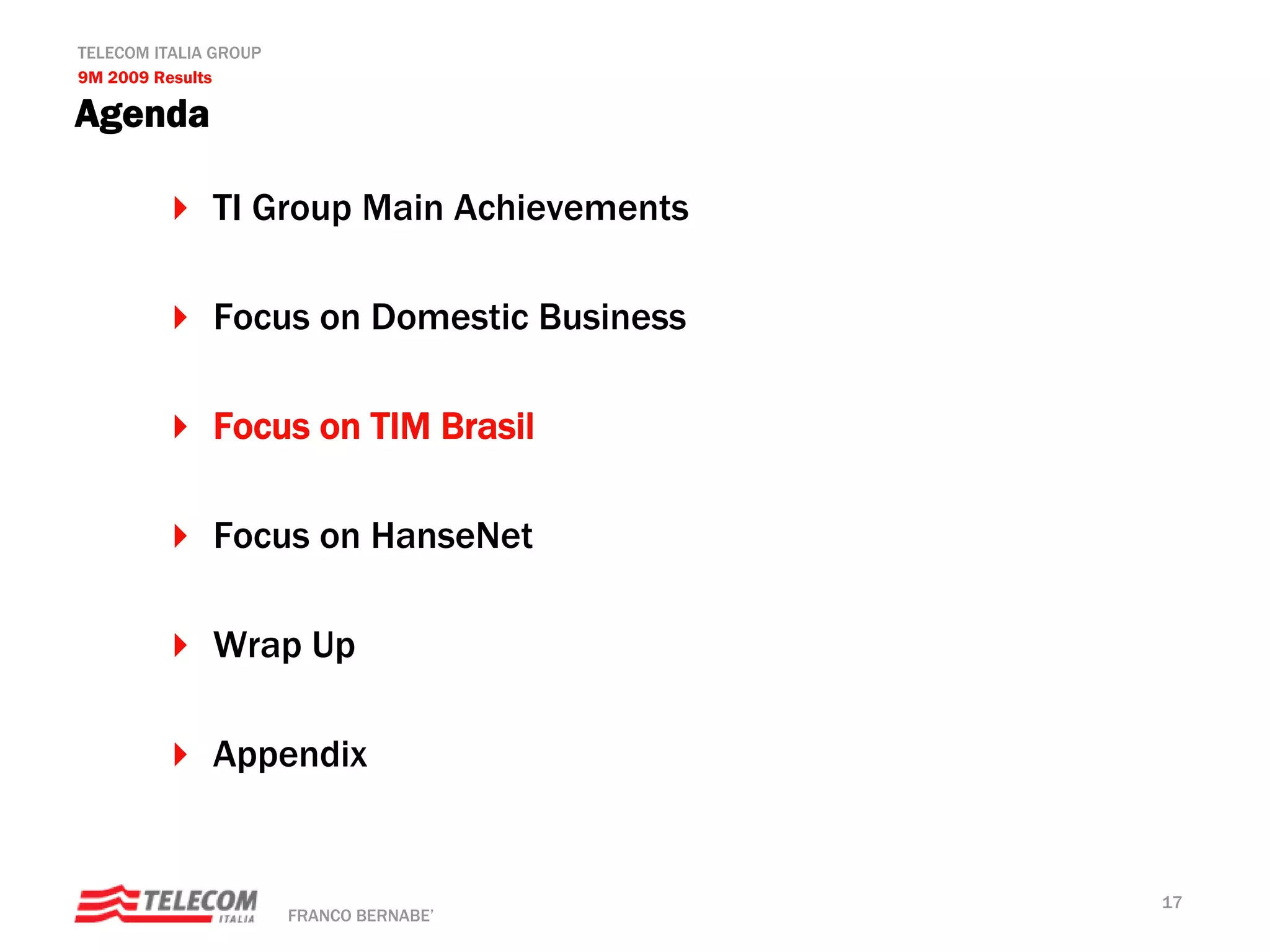 TELECOM ITALIA GROUP
9M 2009 Results

Agenda

              TI Group Main Achievements

              Focus on Domestic Business

              Focus on TIM Brasil

              Focus on HanseNet

              Wrap Up

              Appendix


                                           17
                       FRANCO BERNABE’
 