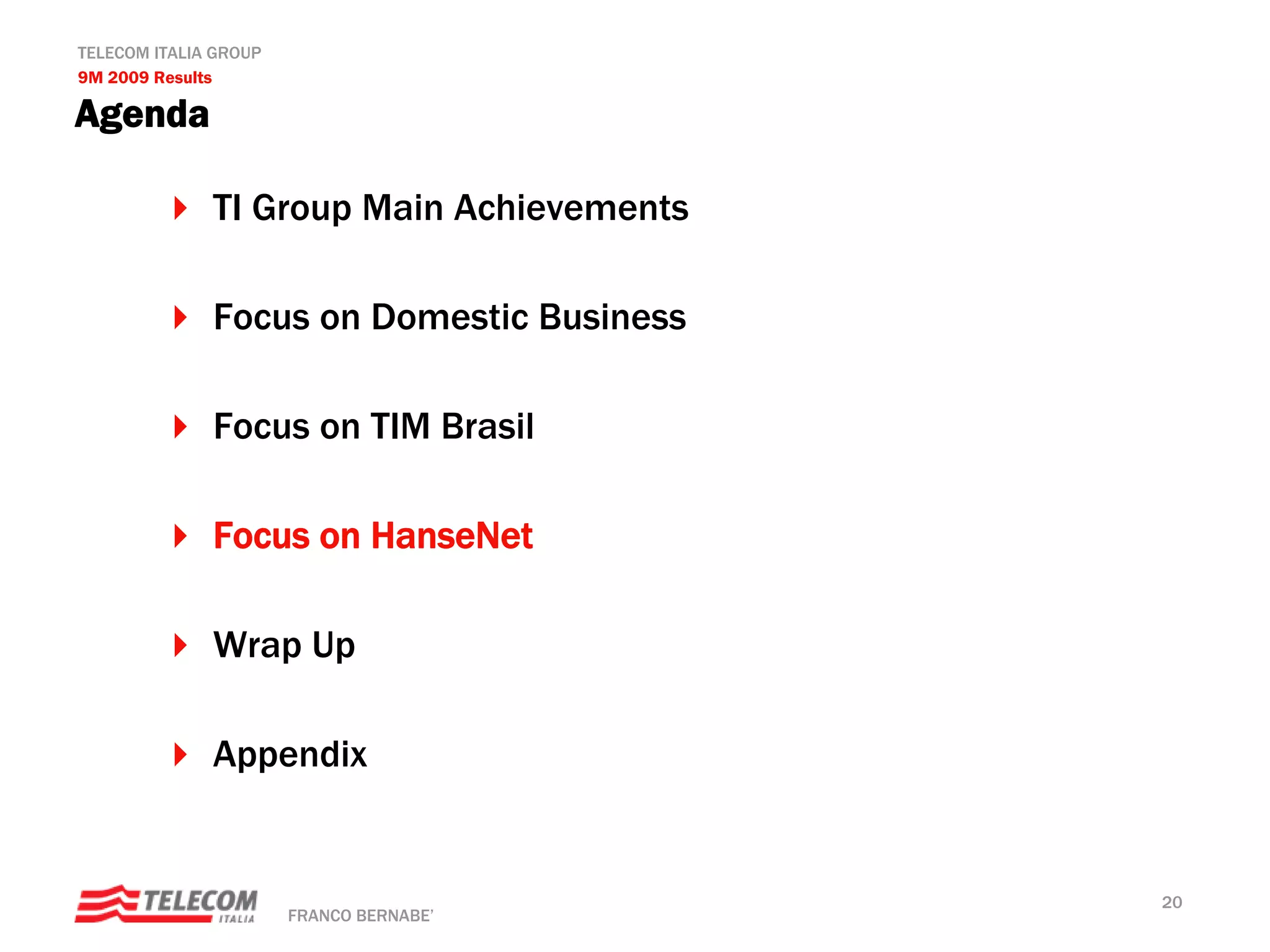 TELECOM ITALIA GROUP
9M 2009 Results

Agenda

              TI Group Main Achievements

              Focus on Domestic Business

              Focus on TIM Brasil

              Focus on HanseNet

              Wrap Up

              Appendix


                                           20
                       FRANCO BERNABE’
 