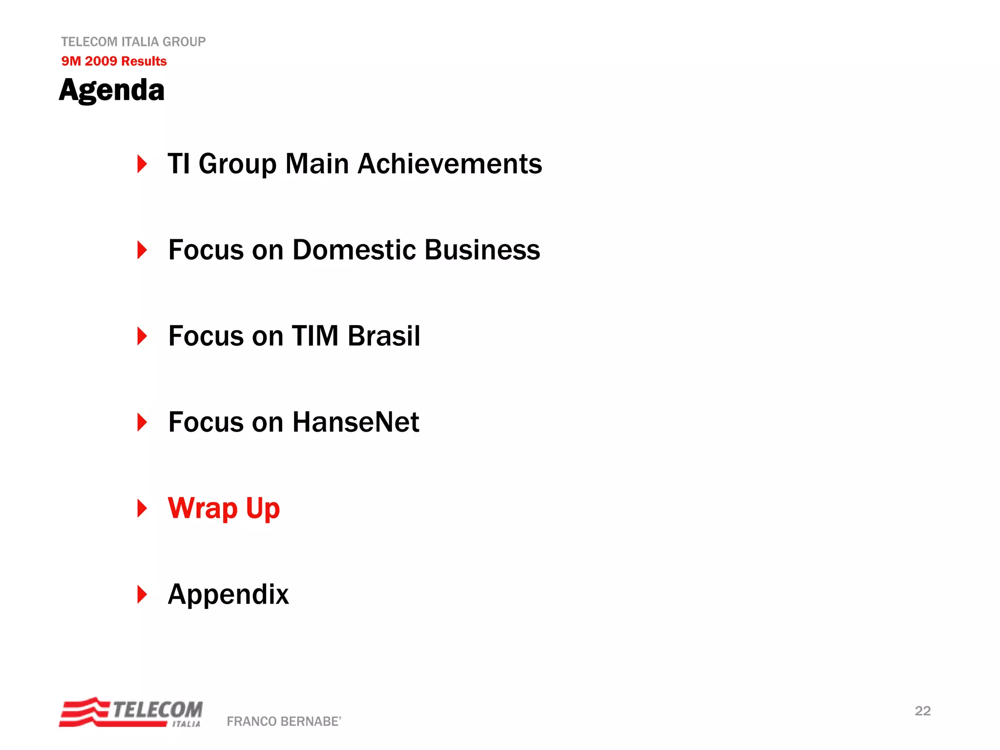 TELECOM ITALIA GROUP
9M 2009 Results

Agenda

              TI Group Main Achievements

              Focus on Domestic Business

              Focus on TIM Brasil

              Focus on HanseNet

              Wrap Up

              Appendix


                                           22
                       FRANCO BERNABE’
 