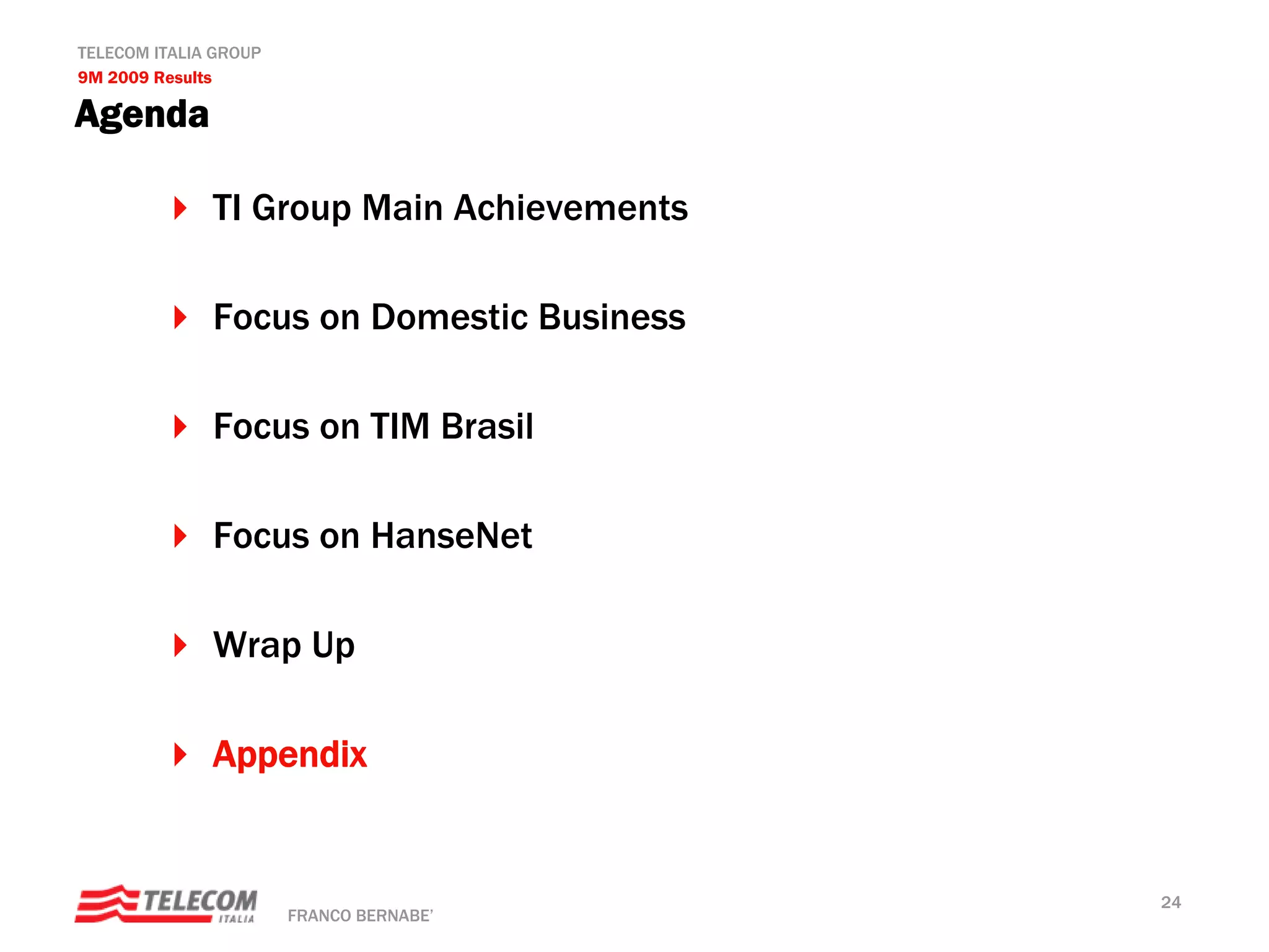 TELECOM ITALIA GROUP
9M 2009 Results

Agenda

              TI Group Main Achievements

              Focus on Domestic Business

              Focus on TIM Brasil

              Focus on HanseNet

              Wrap Up

              Appendix


                                           24
                       FRANCO BERNABE’
 