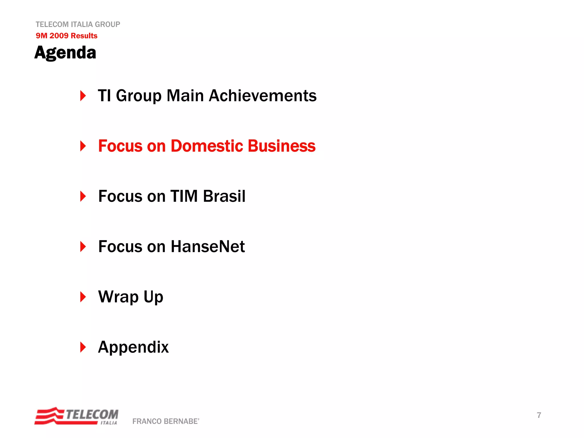 TELECOM ITALIA GROUP
9M 2009 Results

Agenda

              TI Group Main Achievements

              Focus on Domestic Business

              Focus on TIM Brasil

              Focus on HanseNet

              Wrap Up

              Appendix


                                           7
                       FRANCO BERNABE’
 