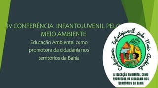 IV CONFERÊNCIA INFANTOJUVENIL PELO
MEIO AMBIENTE
Educação Ambiental como
promotora da cidadania nos
territórios da Bahia
 