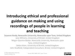 Introducing ethical and professional
      guidance on making and using
     recordings of people in learning
              and teaching
Suzanne Hardy, Newcastle University, Newcastle upon Tyne, United Kingdom
            Jane Williams, University of Bristol, United Kingdom
        Megan Quentin-Baxter, Newcastle University, Newcastle upon
                           Tyne, United Kingdom
             Debra Hiom, University of Bristol, United Kingdom
      John Bradfield, Independent Consultant, Bristol, United Kingdom

© 2012 Newcastle University,
                               Session 9M, AMEE 2012, Lyon, France
Suzanne Hardy cc-by
 