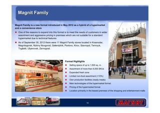 Magnit Family 
Magnit Family is a new format introduced in May 2012 as a hybrid of a hypermarket 
and a convenience store 
 One of the reasons to expand into this format is to meet the needs of customers in wider 
assortment and aggressive pricing in premises which are not suitable for a standard 
hypermarket due to technical features 
 As of September 30, 2012 there were 11 Magnit Family stores located in Krasnodar, 
Magnitogorsk, Nizhny Novgorod, Gelendzhik, Pavlovo, Kirov, Stavropol, Temryuk, 
Togliatti, Ulyanovsk, Zernograd. 
14 
Format Highlights 
 Selling space of up to 1,500 sq. m. 
 Assortment of more than 6,000 SKUs 
 Expanded fresh zone 
 Limited non-food assortment (10%) 
 Own production facilities (ready meals) 
 Main technologies of the hypermarket format 
 Pricing of the hypermarket format 
 Location primarily in the leased premises of the shopping and entertainment malls 
 
