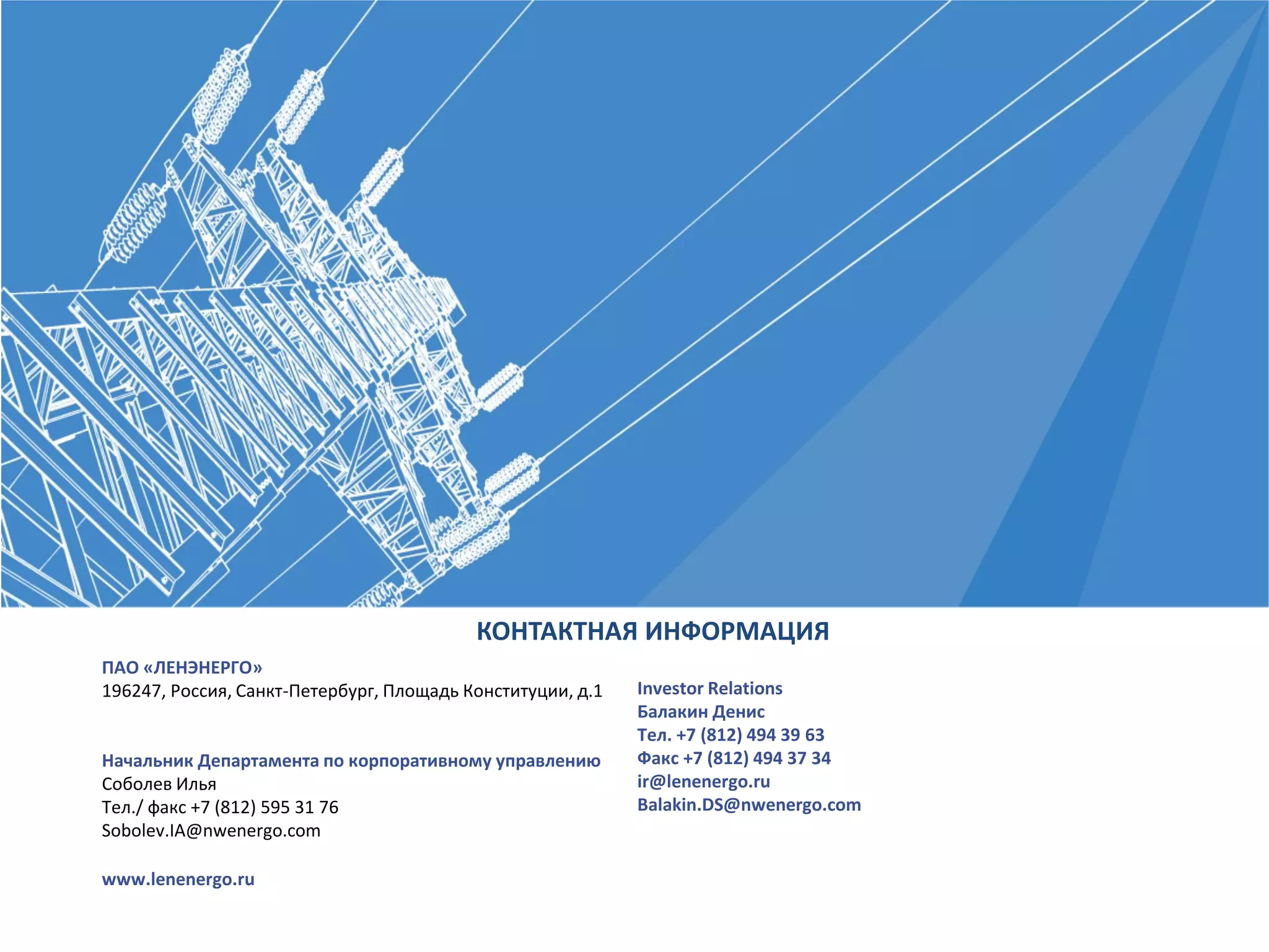 ПАО «ЛЕНЭНЕРГО»
196247, Россия, Санкт-Петербург, Площадь Конституции, д.1
Начальник Департамента по корпоративному управлению
Соболев Илья
Тел./ факс +7 (812) 595 31 76
Sobolev.IA@nwenergo.com
www.lenenergo.ru
КОНТАКТНАЯ ИНФОРМАЦИЯ
Investor Relations
Балакин Денис
Тел. +7 (812) 494 39 63
Факс +7 (812) 494 37 34
ir@lenenergo.ru
Balakin.DS@nwenergo.com
 
