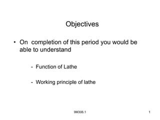 9M306.1 1
1
• On completion of this period you would be
able to understand
- Function of Lathe
- Working principle of lathe
Objectives
 