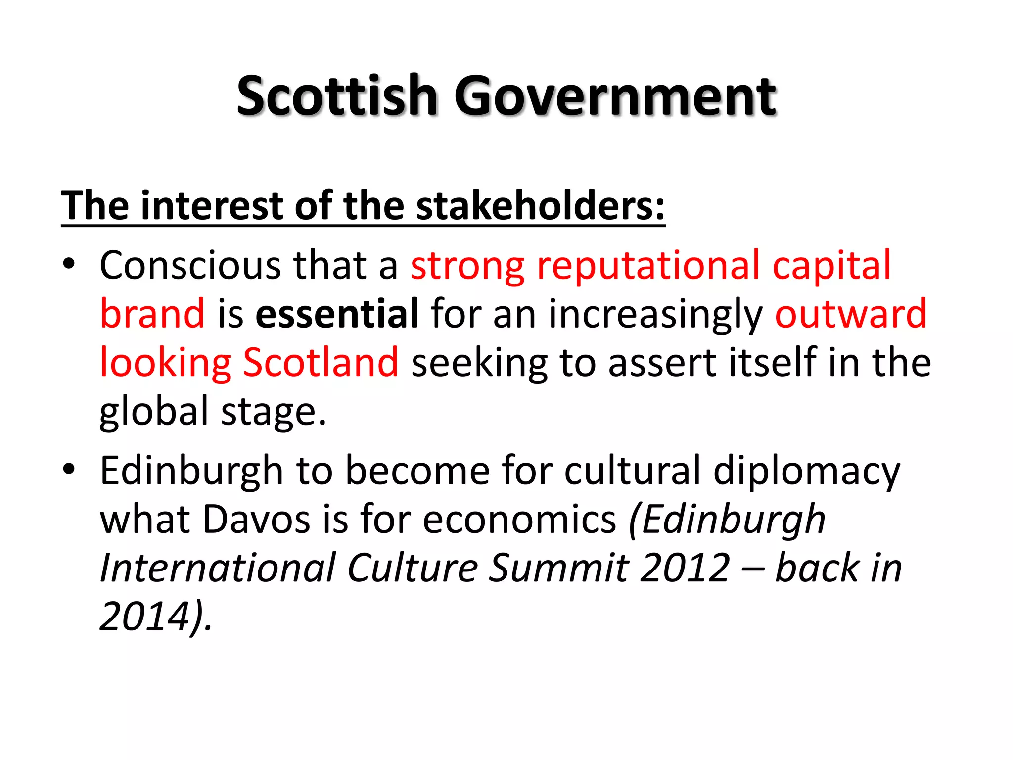 Scottish Government
The interest of the stakeholders:
• Conscious that a strong reputational capital
brand is essential for an increasingly outward
looking Scotland seeking to assert itself in the
global stage.
• Edinburgh to become for cultural diplomacy
what Davos is for economics (Edinburgh
International Culture Summit 2012 – back in
2014).
 