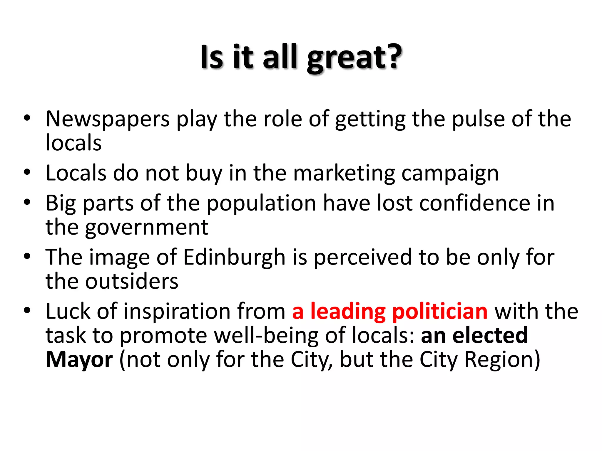 Is it all great?
• Newspapers play the role of getting the pulse of the
locals
• Locals do not buy in the marketing campaign
• Big parts of the population have lost confidence in
the government
• The image of Edinburgh is perceived to be only for
the outsiders
• Luck of inspiration from a leading politician with the
task to promote well-being of locals: an elected
Mayor (not only for the City, but the City Region)
 