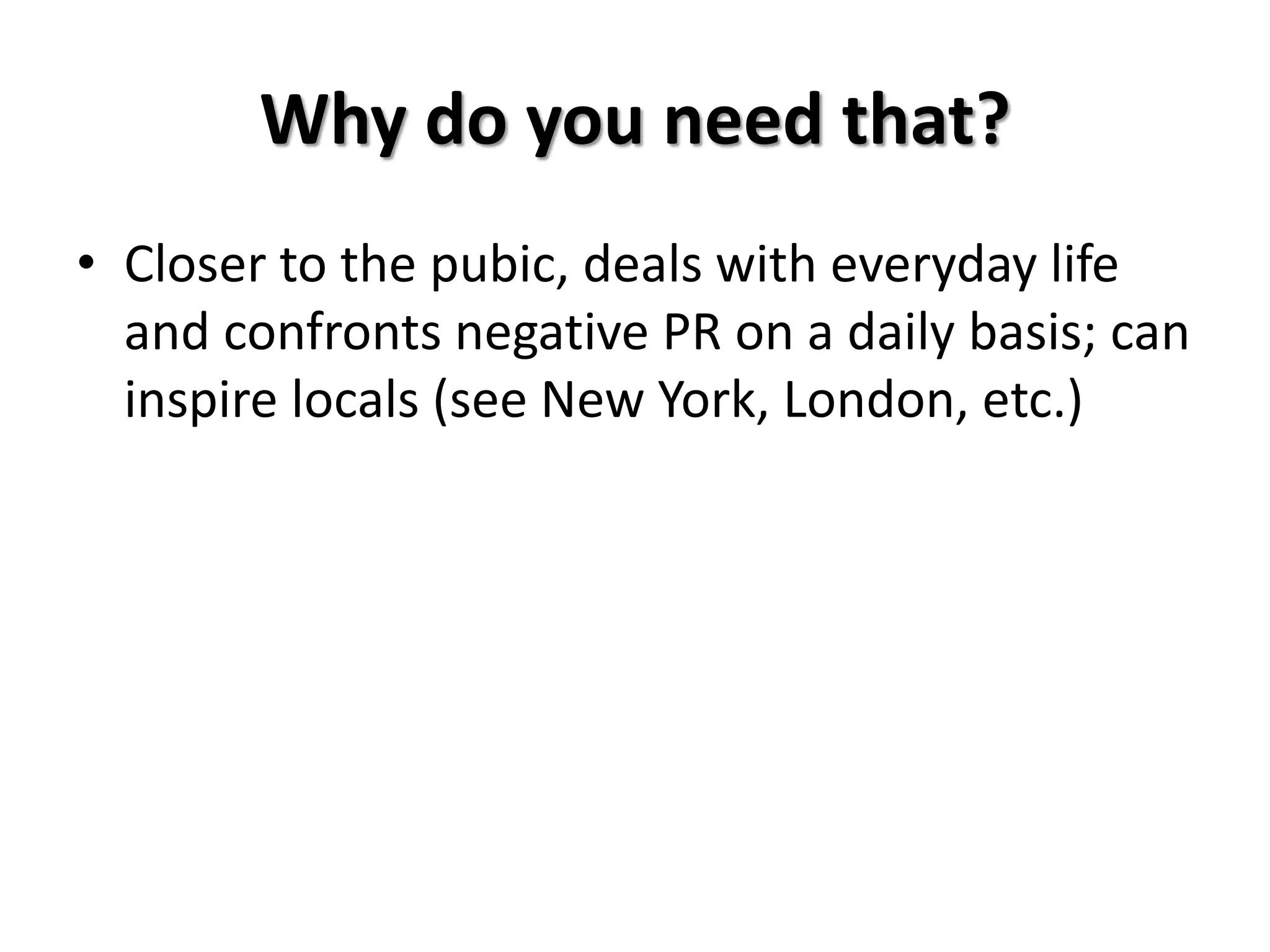 Why do you need that?
• Closer to the pubic, deals with everyday life
and confronts negative PR on a daily basis; can
inspire locals (see New York, London, etc.)
 