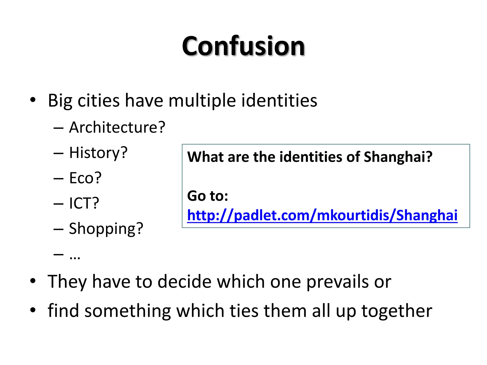 Confusion
• Big cities have multiple identities
– Architecture?
– History?
– Eco?
– ICT?
– Shopping?
– …
• They have to decide which one prevails or
• find something which ties them all up together
What are the identities of Shanghai?
Go to:
http://padlet.com/mkourtidis/Shanghai
 