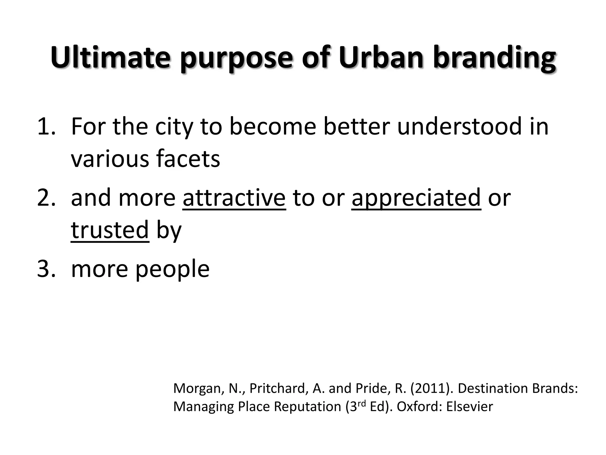 Ultimate purpose of Urban branding
1. For the city to become better understood in
various facets
2. and more attractive to or appreciated or
trusted by
3. more people
Morgan, N., Pritchard, A. and Pride, R. (2011). Destination Brands:
Managing Place Reputation (3rd Ed). Oxford: Elsevier
 