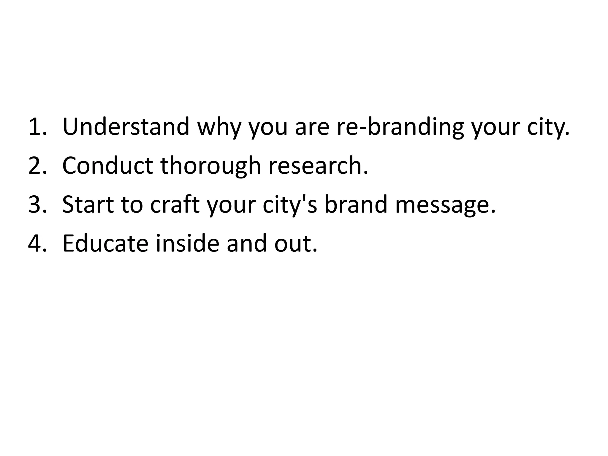 1. Understand why you are re-branding your city.
2. Conduct thorough research.
3. Start to craft your city's brand message.
4. Educate inside and out.
 