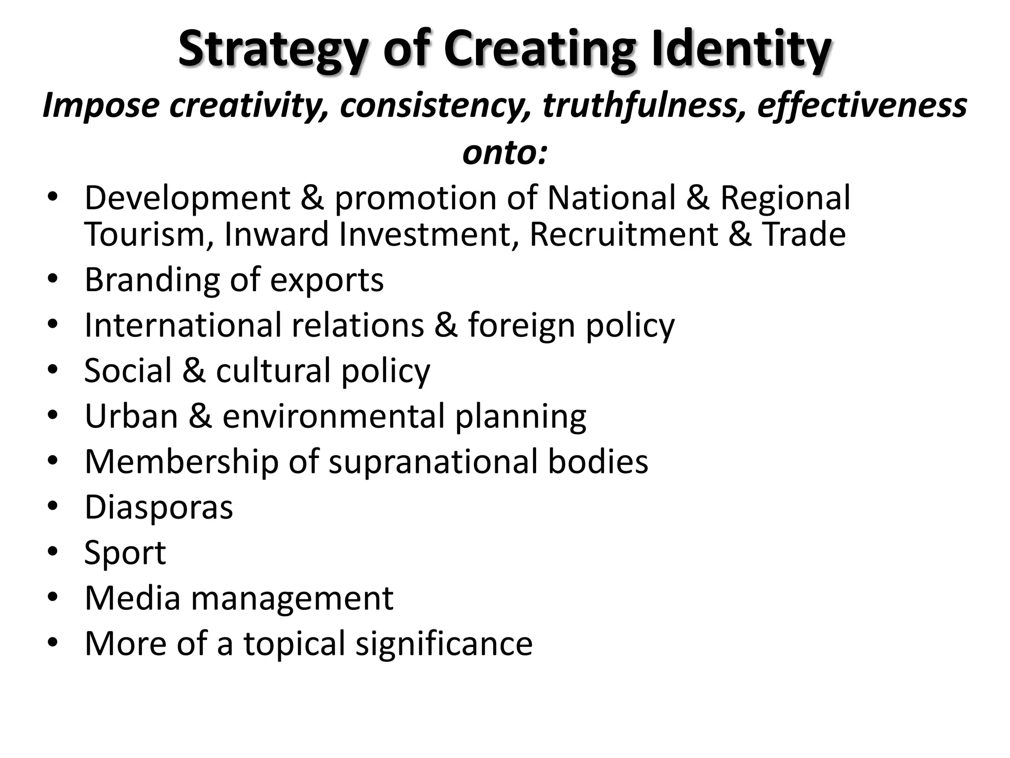 Strategy of Creating Identity
Impose creativity, consistency, truthfulness, effectiveness
onto:
• Development & promotion of National & Regional
Tourism, Inward Investment, Recruitment & Trade
• Branding of exports
• International relations & foreign policy
• Social & cultural policy
• Urban & environmental planning
• Membership of supranational bodies
• Diasporas
• Sport
• Media management
• More of a topical significance
 