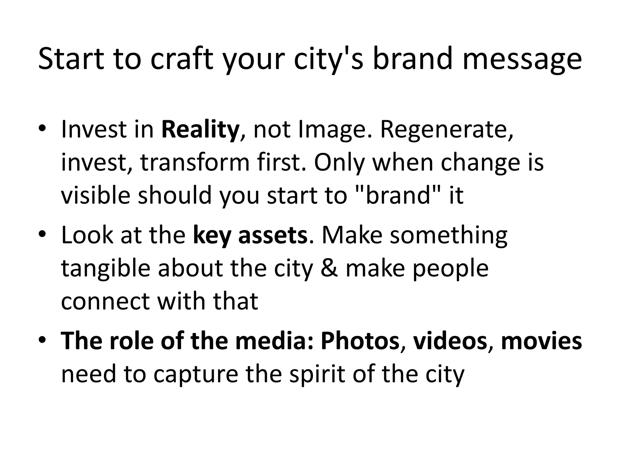 Start to craft your city's brand message
• Invest in Reality, not Image. Regenerate,
invest, transform first. Only when change is
visible should you start to "brand" it
• Look at the key assets. Make something
tangible about the city & make people
connect with that
• The role of the media: Photos, videos, movies
need to capture the spirit of the city
 