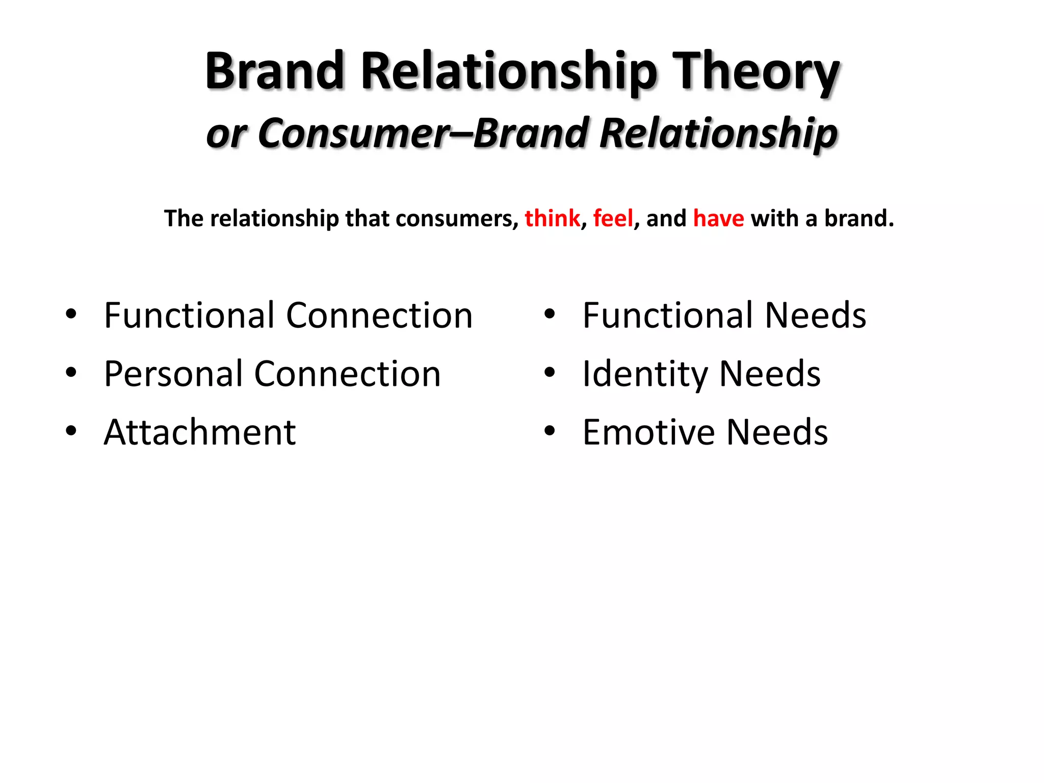 Brand Relationship Theory
or Consumer–Brand Relationship
• Functional Connection
• Personal Connection
• Attachment
• Functional Needs
• Identity Needs
• Emotive Needs
The relationship that consumers, think, feel, and have with a brand.
 