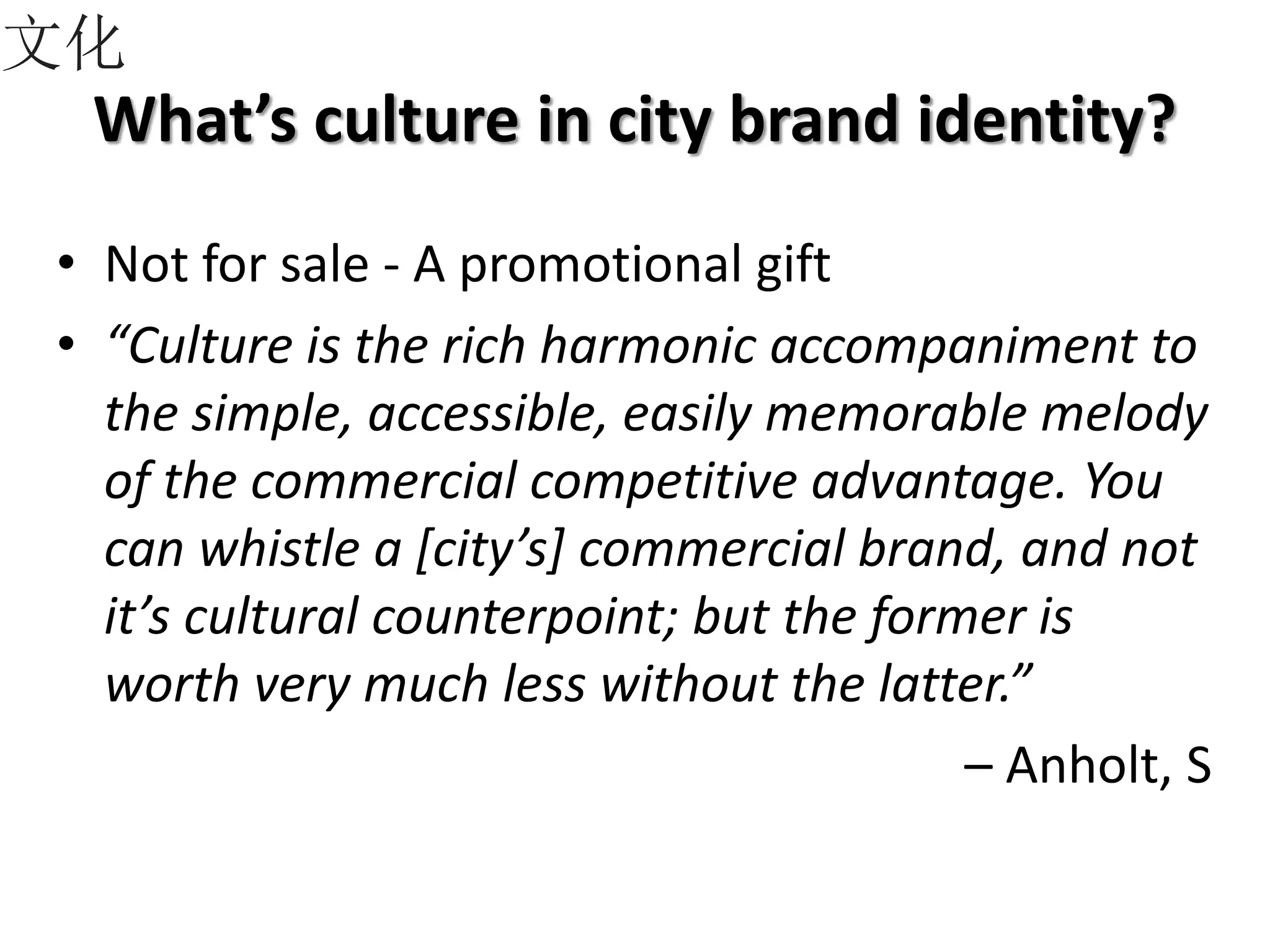 What’s culture in city brand identity?
• Not for sale - A promotional gift
• “Culture is the rich harmonic accompaniment to
the simple, accessible, easily memorable melody
of the commercial competitive advantage. You
can whistle a [city’s] commercial brand, and not
it’s cultural counterpoint; but the former is
worth very much less without the latter.”
– Anholt, S
文化
 