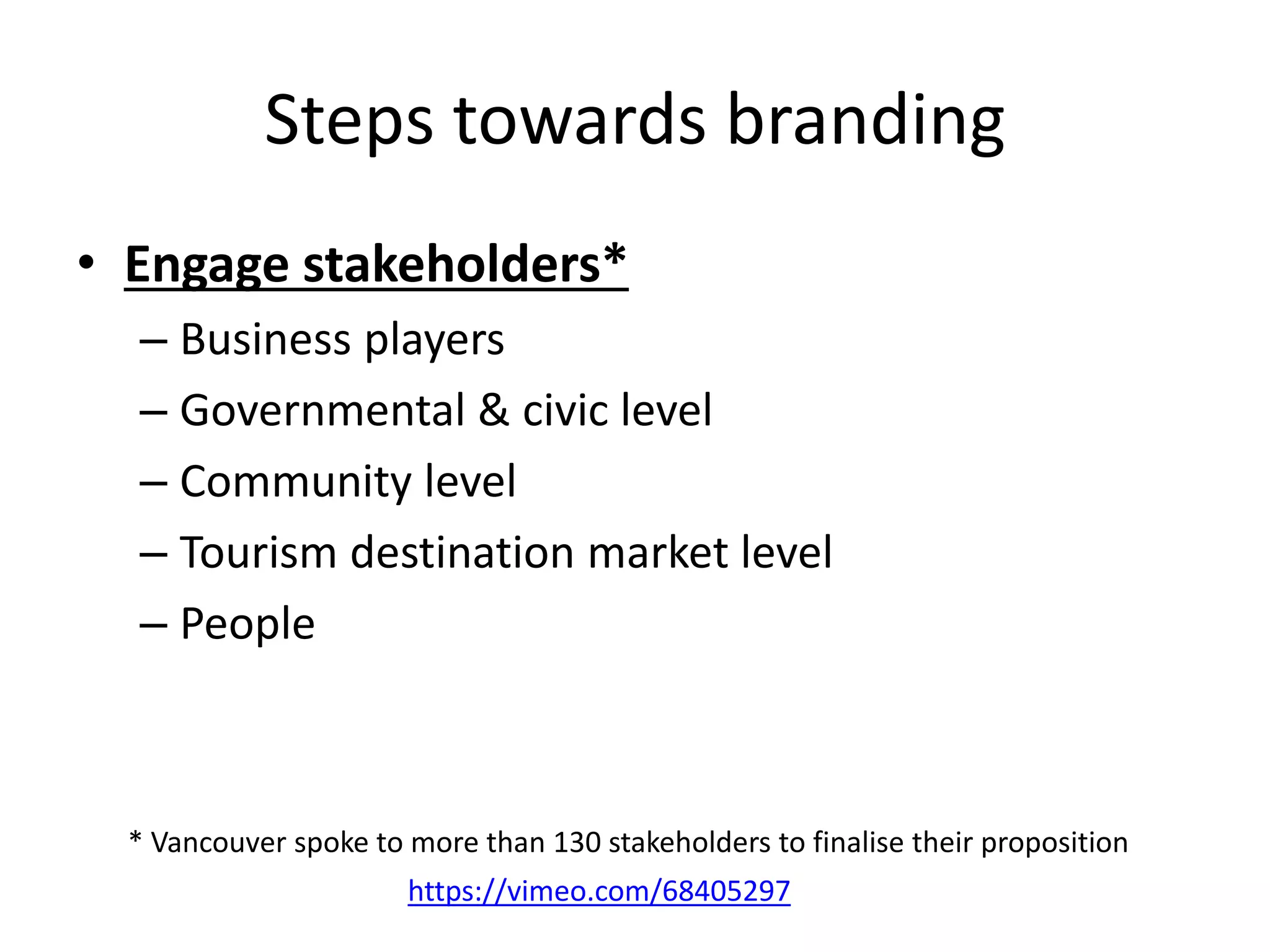 Steps towards branding
• Engage stakeholders*
– Business players
– Governmental & civic level
– Community level
– Tourism destination market level
– People
* Vancouver spoke to more than 130 stakeholders to finalise their proposition
https://vimeo.com/68405297
 