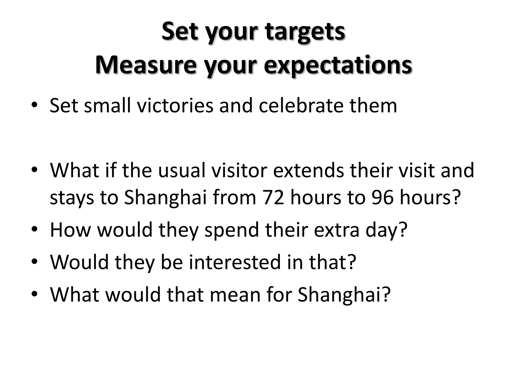 Set your targets
Measure your expectations
• Set small victories and celebrate them
• What if the usual visitor extends their visit and
stays to Shanghai from 72 hours to 96 hours?
• How would they spend their extra day?
• Would they be interested in that?
• What would that mean for Shanghai?
 