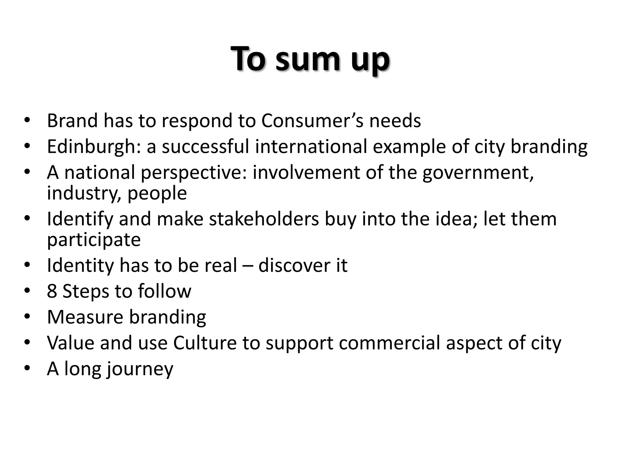 To sum up
• Brand has to respond to Consumer’s needs
• Edinburgh: a successful international example of city branding
• A national perspective: involvement of the government,
industry, people
• Identify and make stakeholders buy into the idea; let them
participate
• Identity has to be real – discover it
• 8 Steps to follow
• Measure branding
• Value and use Culture to support commercial aspect of city
• A long journey
 