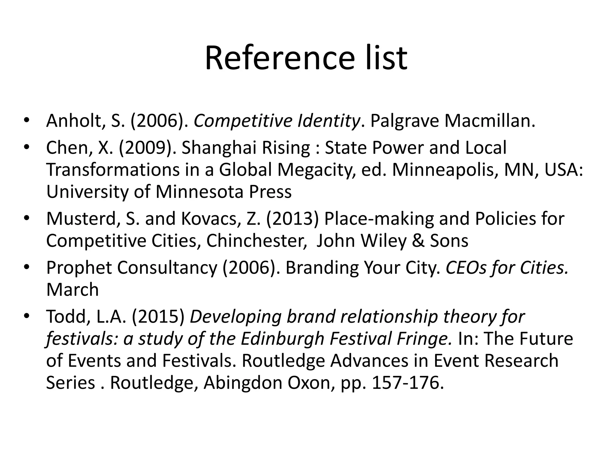 Reference list
• Anholt, S. (2006). Competitive Identity. Palgrave Macmillan.
• Chen, X. (2009). Shanghai Rising : State Power and Local
Transformations in a Global Megacity, ed. Minneapolis, MN, USA:
University of Minnesota Press
• Musterd, S. and Kovacs, Z. (2013) Place-making and Policies for
Competitive Cities, Chinchester, John Wiley & Sons
• Prophet Consultancy (2006). Branding Your City. CEOs for Cities.
March
• Todd, L.A. (2015) Developing brand relationship theory for
festivals: a study of the Edinburgh Festival Fringe. In: The Future
of Events and Festivals. Routledge Advances in Event Research
Series . Routledge, Abingdon Oxon, pp. 157-176.
 