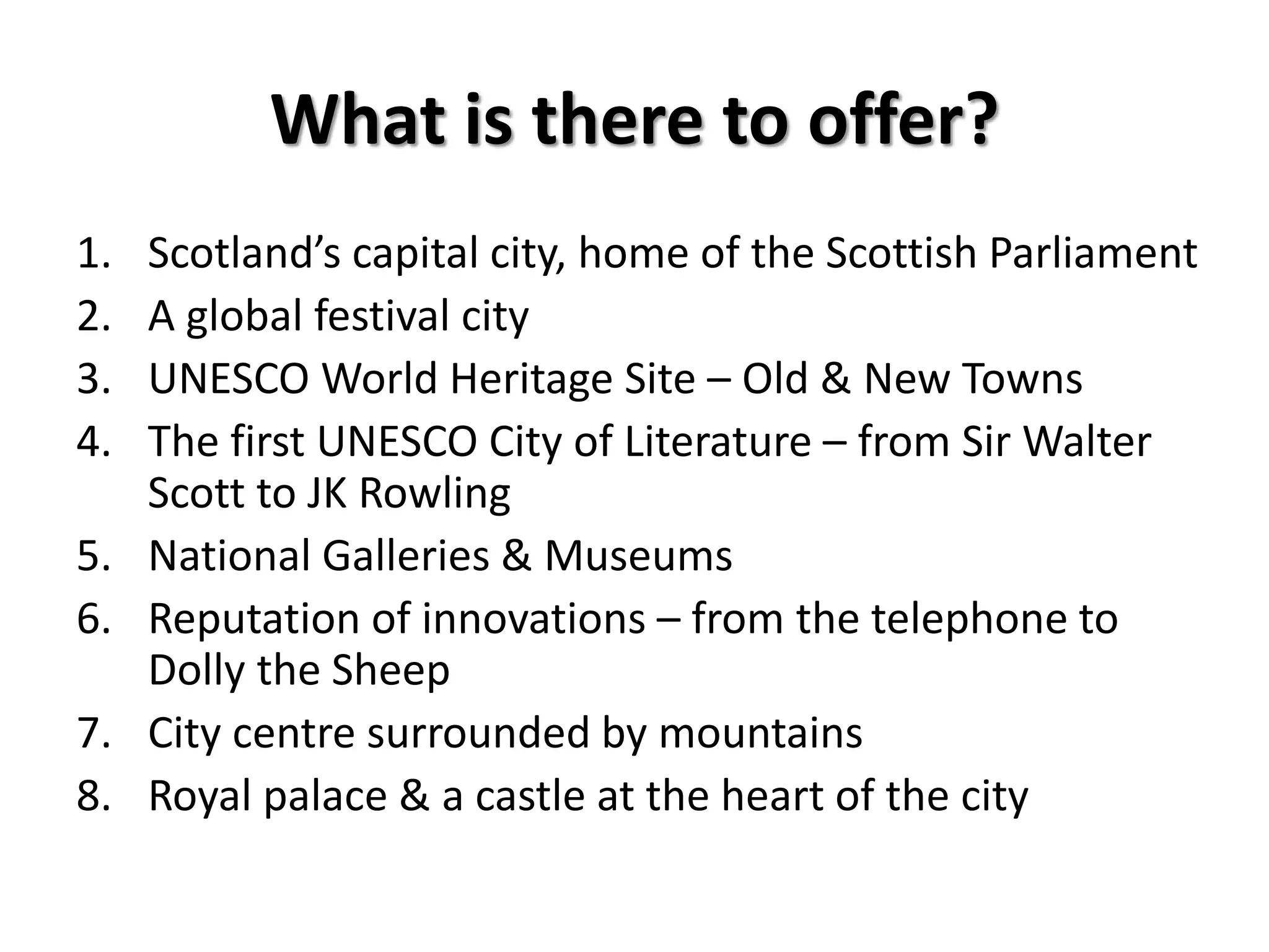 What is there to offer?
1. Scotland’s capital city, home of the Scottish Parliament
2. A global festival city
3. UNESCO World Heritage Site – Old & New Towns
4. The first UNESCO City of Literature – from Sir Walter
Scott to JK Rowling
5. National Galleries & Museums
6. Reputation of innovations – from the telephone to
Dolly the Sheep
7. City centre surrounded by mountains
8. Royal palace & a castle at the heart of the city
 