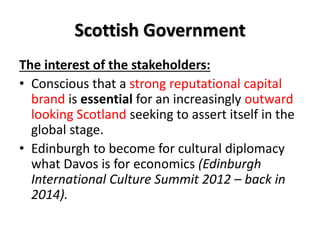 Scottish Government
The interest of the stakeholders:
• Conscious that a strong reputational capital
brand is essential for an increasingly outward
looking Scotland seeking to assert itself in the
global stage.
• Edinburgh to become for cultural diplomacy
what Davos is for economics (Edinburgh
International Culture Summit 2012 – back in
2014).
 