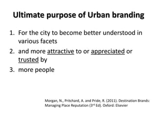 Ultimate purpose of Urban branding
1. For the city to become better understood in
various facets
2. and more attractive to or appreciated or
trusted by
3. more people
Morgan, N., Pritchard, A. and Pride, R. (2011). Destination Brands:
Managing Place Reputation (3rd Ed). Oxford: Elsevier
 