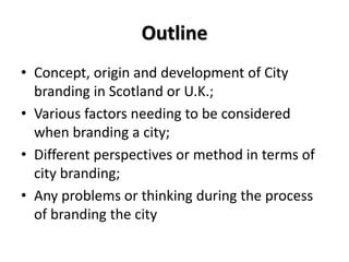 Outline
• Concept, origin and development of City
branding in Scotland or U.K.;
• Various factors needing to be considered
when branding a city;
• Different perspectives or method in terms of
city branding;
• Any problems or thinking during the process
of branding the city
 