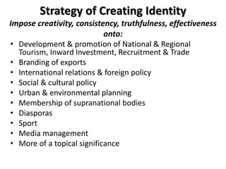Strategy of Creating Identity
Impose creativity, consistency, truthfulness, effectiveness
onto:
• Development & promotion of National & Regional
Tourism, Inward Investment, Recruitment & Trade
• Branding of exports
• International relations & foreign policy
• Social & cultural policy
• Urban & environmental planning
• Membership of supranational bodies
• Diasporas
• Sport
• Media management
• More of a topical significance
 