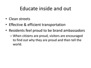 Educate inside and out
• Clean streets
• Effective & efficient transportation
• Residents feel proud to be brand ambassadors
– When citizens are proud, visitors are encouraged
to find out why they are proud and then tell the
world.
 