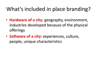 What’s included in place branding?
• Hardware of a city: geography, environment,
industries developed because of the physical
offerings
• Software of a city: experiences, culture,
people, unique characteristics
 