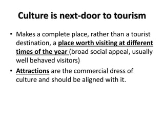 Culture is next-door to tourism
• Makes a complete place, rather than a tourist
destination, a place worth visiting at different
times of the year (broad social appeal, usually
well behaved visitors)
• Attractions are the commercial dress of
culture and should be aligned with it.
 