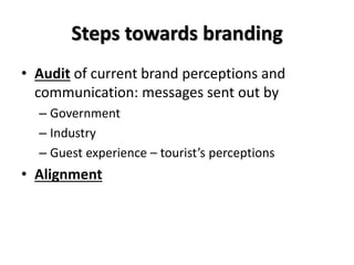 Steps towards branding
• Audit of current brand perceptions and
communication: messages sent out by
– Government
– Industry
– Guest experience – tourist’s perceptions
• Alignment
 