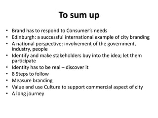 To sum up
• Brand has to respond to Consumer’s needs
• Edinburgh: a successful international example of city branding
• A national perspective: involvement of the government,
industry, people
• Identify and make stakeholders buy into the idea; let them
participate
• Identity has to be real – discover it
• 8 Steps to follow
• Measure branding
• Value and use Culture to support commercial aspect of city
• A long journey
 