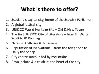 What is there to offer?
1. Scotland’s capital city, home of the Scottish Parliament
2. A global festival city
3. UNESCO World Heritage Site – Old & New Towns
4. The first UNESCO City of Literature – from Sir Walter
Scott to JK Rowling
5. National Galleries & Museums
6. Reputation of innovations – from the telephone to
Dolly the Sheep
7. City centre surrounded by mountains
8. Royal palace & a castle at the heart of the city
 