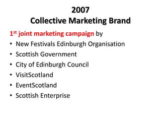 2007
Collective Marketing Brand
1st joint marketing campaign by
• New Festivals Edinburgh Organisation
• Scottish Government
• City of Edinburgh Council
• VisitScotland
• EventScotland
• Scottish Enterprise
 