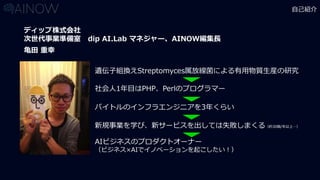 自己紹介
亀田 重幸
ディップ株式会社
次世代事業準備室 dip AI.Lab マネジャー、AINOW編集長
遺伝子組換えStreptomyces属放線菌による有用物質生産の研究
社会人1年目はPHP、Perlのプログラマー
新規事業を学び、新サービスを出しては失敗しまくる（約30個/年以上…）
バイトルのインフラエンジニアを3年くらい
AIビジネスのプロダクトオーナー
（ビジネス×AIでイノベーションを起こしたい！）
 